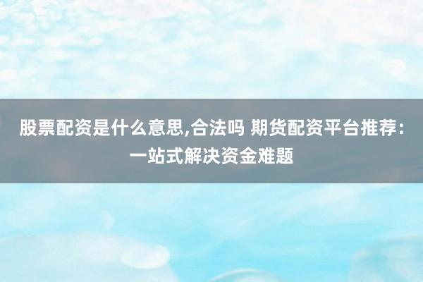 股票配资是什么意思,合法吗 期货配资平台推荐：一站式解决资金难题