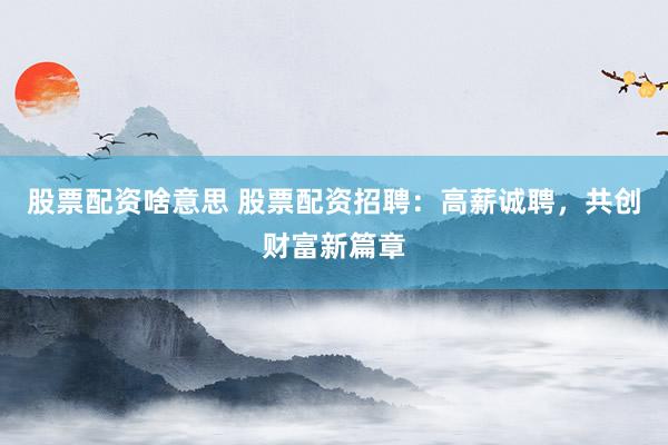 股票配资啥意思 股票配资招聘：高薪诚聘，共创财富新篇章