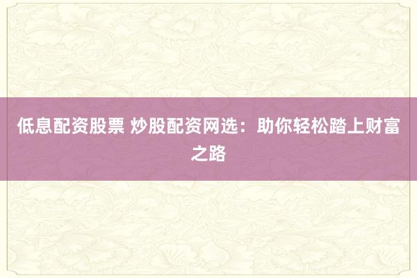 低息配资股票 炒股配资网选：助你轻松踏上财富之路