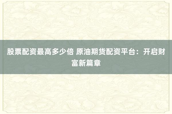 股票配资最高多少倍 原油期货配资平台：开启财富新篇章