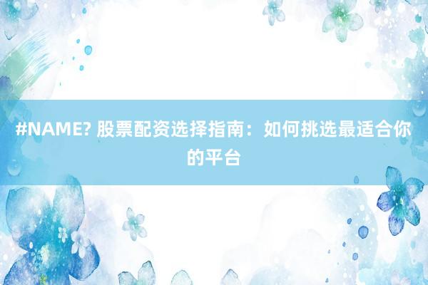 #NAME? 股票配资选择指南：如何挑选最适合你的平台