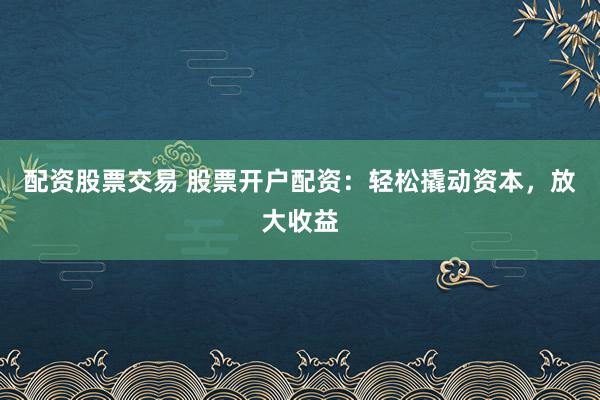 配资股票交易 股票开户配资：轻松撬动资本，放大收益