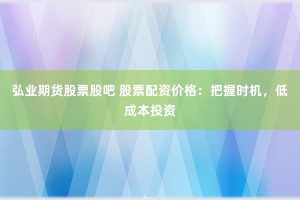 弘业期货股票股吧 股票配资价格：把握时机，低成本投资